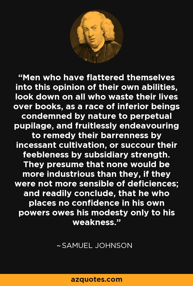 Men who have flattered themselves into this opinion of their own abilities, look down on all who waste their lives over books, as a race of inferior beings condemned by nature to perpetual pupilage, and fruitlessly endeavouring to remedy their barrenness by incessant cultivation, or succour their feebleness by subsidiary strength. They presume that none would be more industrious than they, if they were not more sensible of deficiences; and readily conclude, that he who places no confidence in his own powers owes his modesty only to his weakness. - Samuel Johnson