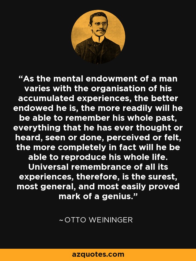As the mental endowment of a man varies with the organisation of his accumulated experiences, the better endowed he is, the more readily will he be able to remember his whole past, everything that he has ever thought or heard, seen or done, perceived or felt, the more completely in fact will he be able to reproduce his whole life. Universal remembrance of all its experiences, therefore, is the surest, most general, and most easily proved mark of a genius. - Otto Weininger