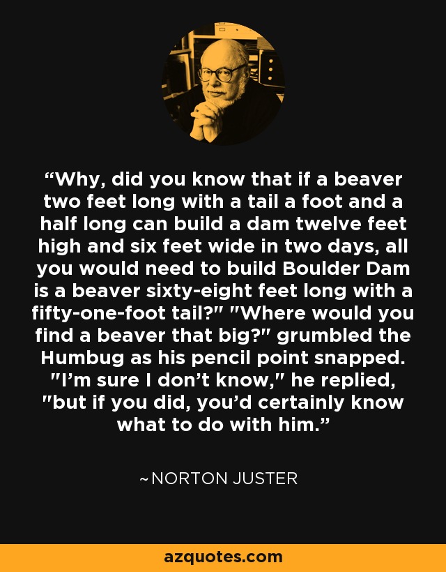 Why, did you know that if a beaver two feet long with a tail a foot and a half long can build a dam twelve feet high and six feet wide in two days, all you would need to build Boulder Dam is a beaver sixty-eight feet long with a fifty-one-foot tail?