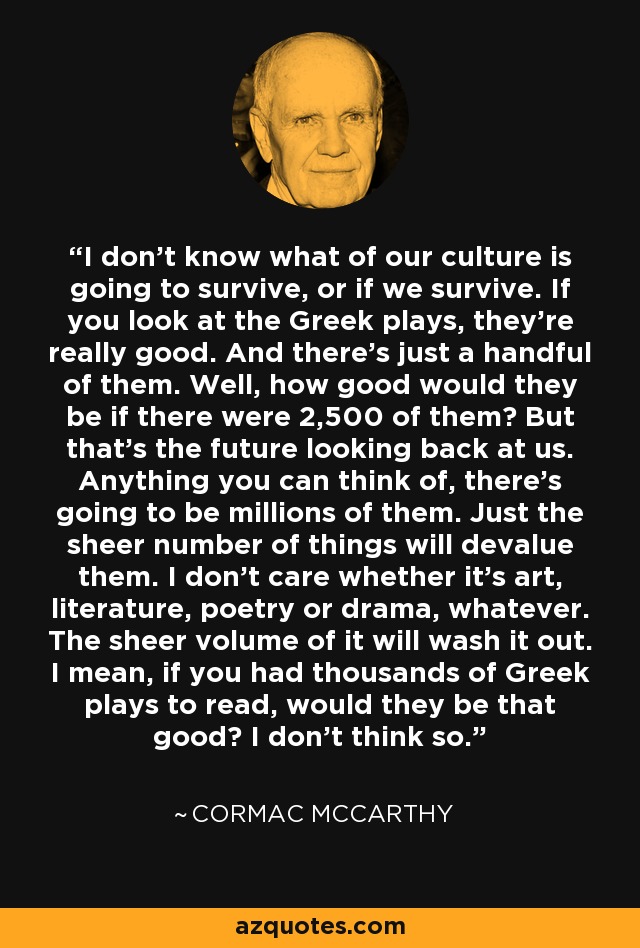 I don't know what of our culture is going to survive, or if we survive. If you look at the Greek plays, they're really good. And there's just a handful of them. Well, how good would they be if there were 2,500 of them? But that's the future looking back at us. Anything you can think of, there's going to be millions of them. Just the sheer number of things will devalue them. I don't care whether it's art, literature, poetry or drama, whatever. The sheer volume of it will wash it out. I mean, if you had thousands of Greek plays to read, would they be that good? I don't think so. - Cormac McCarthy