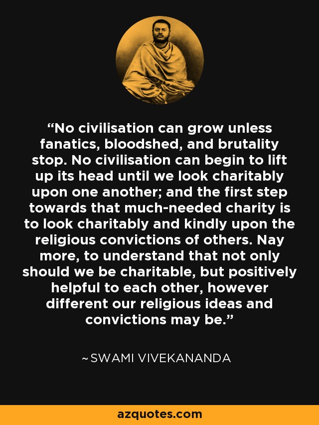 No civilisation can grow unless fanatics, bloodshed, and brutality stop. No civilisation can begin to lift up its head until we look charitably upon one another; and the first step towards that much-needed charity is to look charitably and kindly upon the religious convictions of others. Nay more, to understand that not only should we be charitable, but positively helpful to each other, however different our religious ideas and convictions may be. - Swami Vivekananda