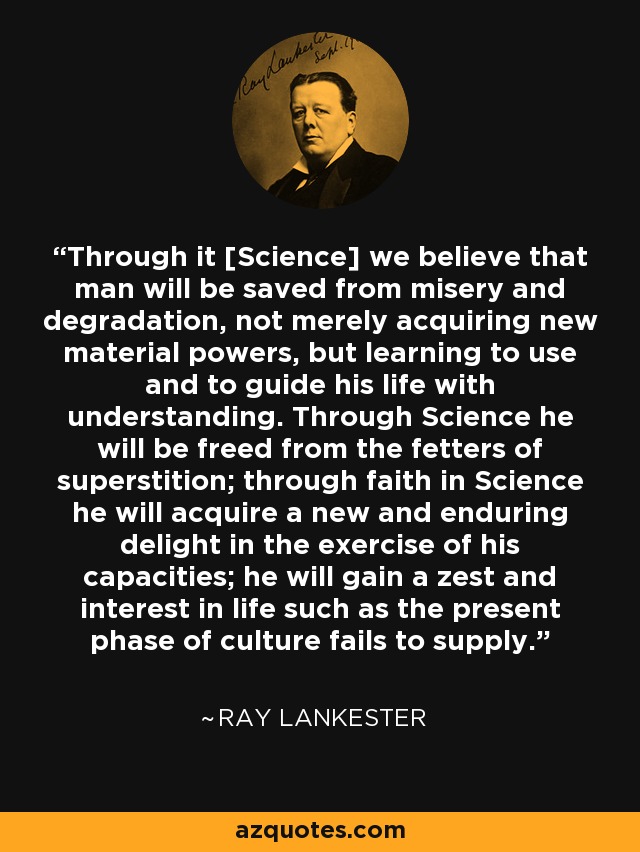 Through it [Science] we believe that man will be saved from misery and degradation, not merely acquiring new material powers, but learning to use and to guide his life with understanding. Through Science he will be freed from the fetters of superstition; through faith in Science he will acquire a new and enduring delight in the exercise of his capacities; he will gain a zest and interest in life such as the present phase of culture fails to supply. - Ray Lankester