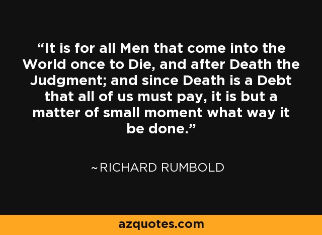 It is for all Men that come into the World once to Die, and after Death the Judgment; and since Death is a Debt that all of us must pay, it is but a matter of small moment what way it be done. - Richard Rumbold