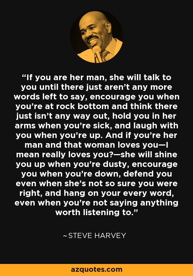 If you are her man, she will talk to you until there just aren’t any more words left to say, encourage you when you’re at rock bottom and think there just isn’t any way out, hold you in her arms when you’re sick, and laugh with you when you’re up. And if you’re her man and that woman loves you—I mean really loves you?—she will shine you up when you’re dusty, encourage you when you’re down, defend you even when she’s not so sure you were right, and hang on your every word, even when you’re not saying anything worth listening to. - Steve Harvey