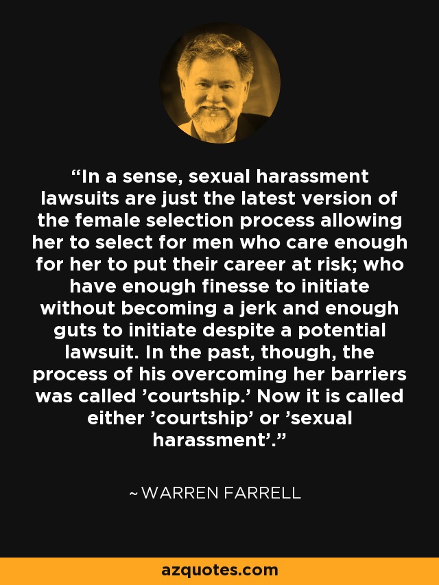 In a sense, sexual harassment lawsuits are just the latest version of the female selection process allowing her to select for men who care enough for her to put their career at risk; who have enough finesse to initiate without becoming a jerk and enough guts to initiate despite a potential lawsuit. In the past, though, the process of his overcoming her barriers was called 'courtship.' Now it is called either 'courtship' or 'sexual harassment'. - Warren Farrell