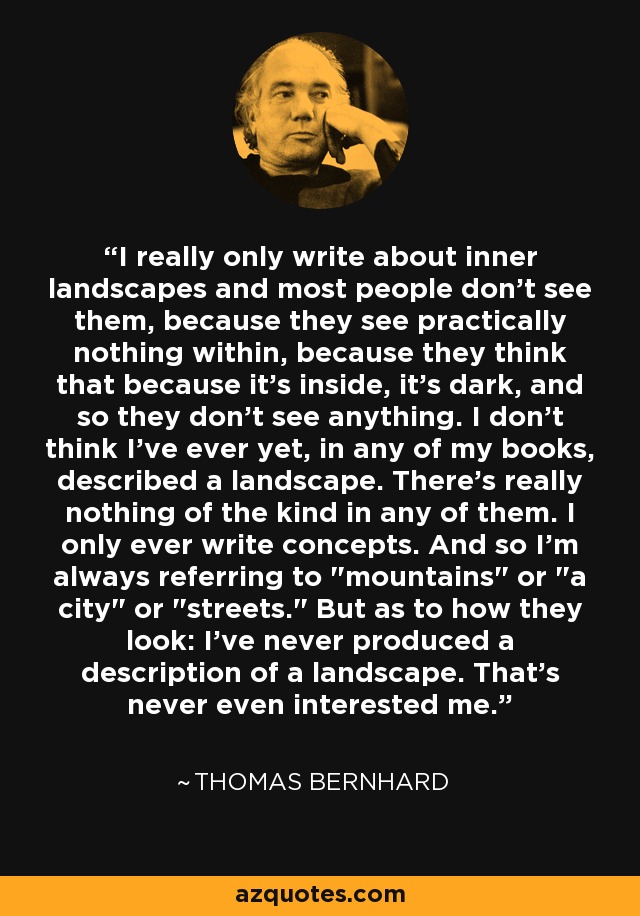 I really only write about inner landscapes and most people don't see them, because they see practically nothing within, because they think that because it's inside, it's dark, and so they don't see anything. I don't think I've ever yet, in any of my books, described a landscape. There's really nothing of the kind in any of them. I only ever write concepts. And so I'm always referring to 