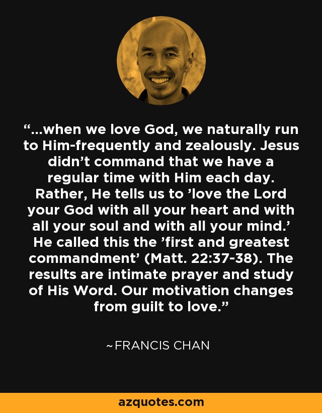 ...when we love God, we naturally run to Him-frequently and zealously. Jesus didn't command that we have a regular time with Him each day. Rather, He tells us to 'love the Lord your God with all your heart and with all your soul and with all your mind.' He called this the 'first and greatest commandment' (Matt. 22:37-38). The results are intimate prayer and study of His Word. Our motivation changes from guilt to love. - Francis Chan