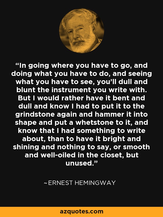 In going where you have to go, and doing what you have to do, and seeing what you have to see, you'll dull and blunt the instrument you write with. But I would rather have it bent and dull and know I had to put it to the grindstone again and hammer it into shape and put a whetstone to it, and know that I had something to write about, than to have it bright and shining and nothing to say, or smooth and well-oiled in the closet, but unused. - Ernest Hemingway