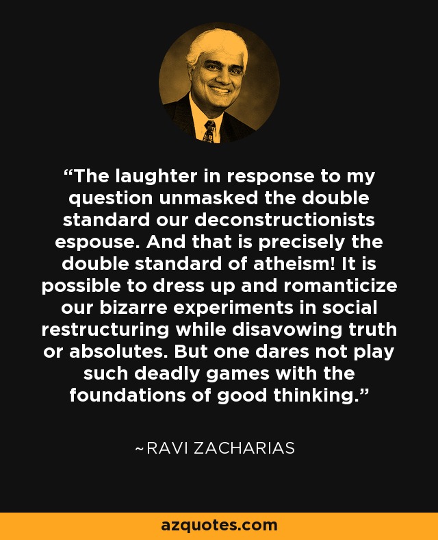 The laughter in response to my question unmasked the double standard our deconstructionists espouse. And that is precisely the double standard of atheism! It is possible to dress up and romanticize our bizarre experiments in social restructuring while disavowing truth or absolutes. But one dares not play such deadly games with the foundations of good thinking. - Ravi Zacharias