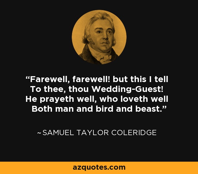 Farewell, farewell! but this I tell To thee, thou Wedding-Guest! He prayeth well, who loveth well Both man and bird and beast. - Samuel Taylor Coleridge