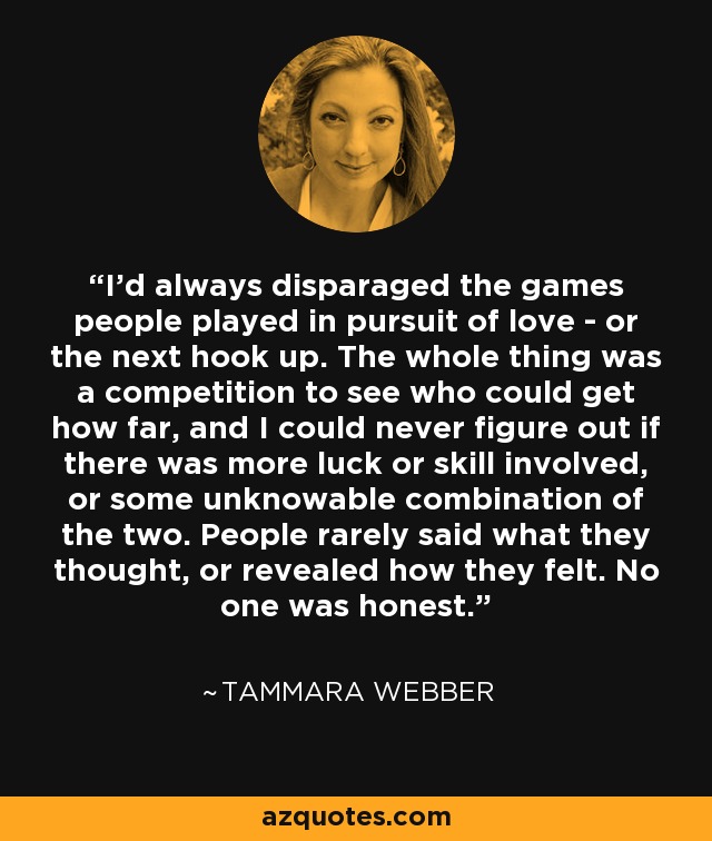 I’d always disparaged the games people played in pursuit of love - or the next hook up. The whole thing was a competition to see who could get how far, and I could never figure out if there was more luck or skill involved, or some unknowable combination of the two. People rarely said what they thought, or revealed how they felt. No one was honest. - Tammara Webber