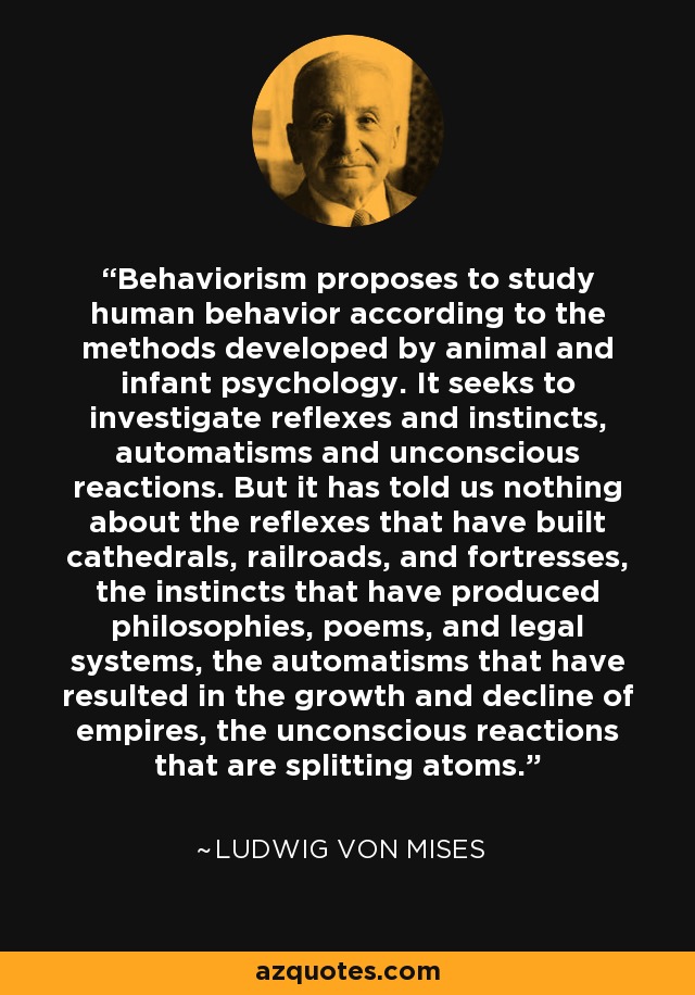 Behaviorism proposes to study human behavior according to the methods developed by animal and infant psychology. It seeks to investigate reflexes and instincts, automatisms and unconscious reactions. But it has told us nothing about the reflexes that have built cathedrals, railroads, and fortresses, the instincts that have produced philosophies, poems, and legal systems, the automatisms that have resulted in the growth and decline of empires, the unconscious reactions that are splitting atoms. - Ludwig von Mises