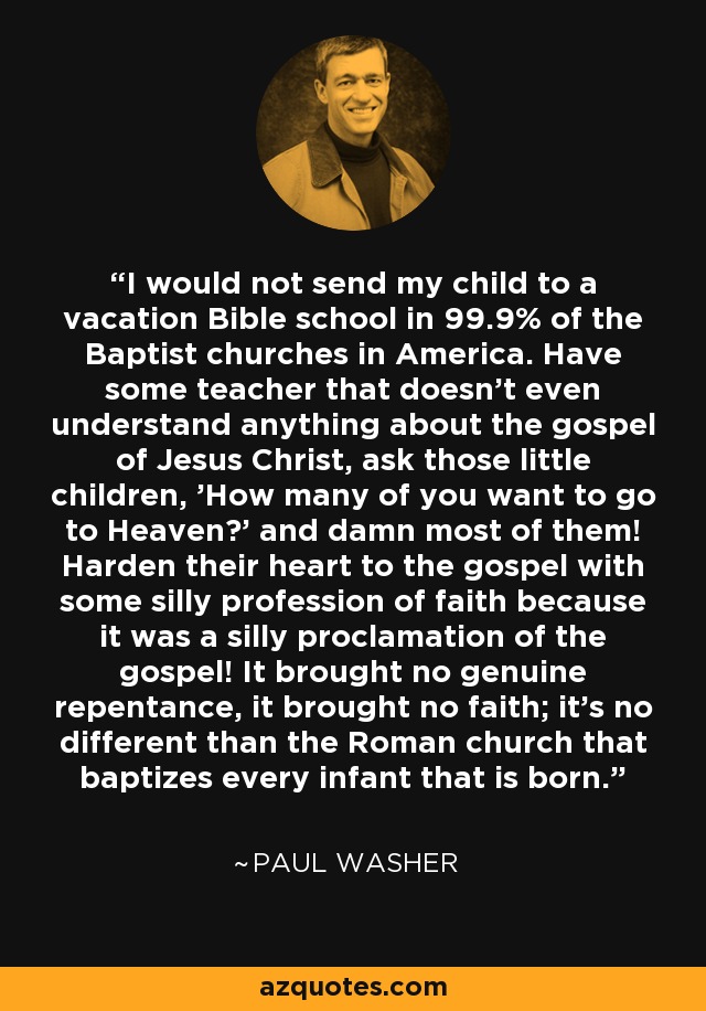 I would not send my child to a vacation Bible school in 99.9% of the Baptist churches in America. Have some teacher that doesn't even understand anything about the gospel of Jesus Christ, ask those little children, 'How many of you want to go to Heaven?' and damn most of them! Harden their heart to the gospel with some silly profession of faith because it was a silly proclamation of the gospel! It brought no genuine repentance, it brought no faith; it's no different than the Roman church that baptizes every infant that is born. - Paul Washer