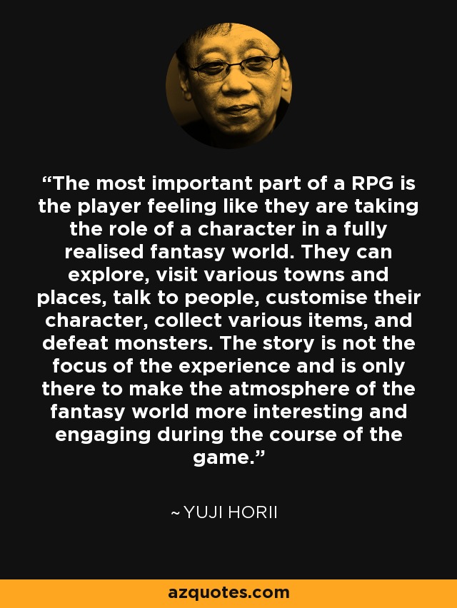 The most important part of a RPG is the player feeling like they are taking the role of a character in a fully realised fantasy world. They can explore, visit various towns and places, talk to people, customise their character, collect various items, and defeat monsters. The story is not the focus of the experience and is only there to make the atmosphere of the fantasy world more interesting and engaging during the course of the game. - Yuji Horii