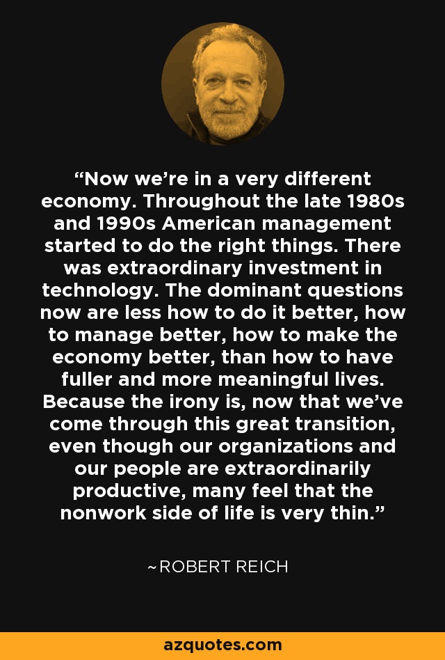 Now we're in a very different economy. Throughout the late 1980s and 1990s American management started to do the right things. There was extraordinary investment in technology. The dominant questions now are less how to do it better, how to manage better, how to make the economy better, than how to have fuller and more meaningful lives. Because the irony is, now that we've come through this great transition, even though our organizations and our people are extraordinarily productive, many feel that the nonwork side of life is very thin. - Robert Reich