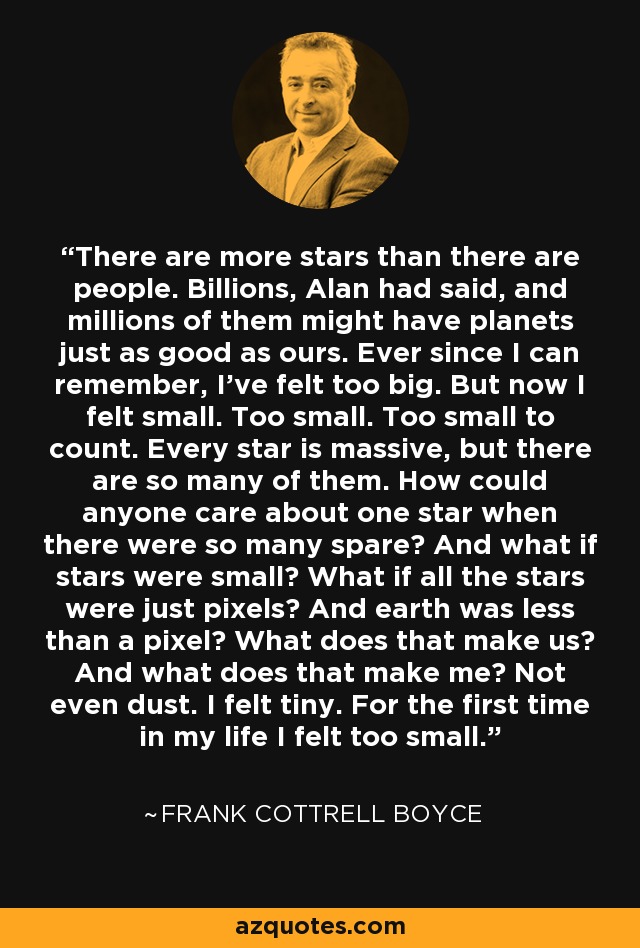 There are more stars than there are people. Billions, Alan had said, and millions of them might have planets just as good as ours. Ever since I can remember, I’ve felt too big. But now I felt small. Too small. Too small to count. Every star is massive, but there are so many of them. How could anyone care about one star when there were so many spare? And what if stars were small? What if all the stars were just pixels? And earth was less than a pixel? What does that make us? And what does that make me? Not even dust. I felt tiny. For the first time in my life I felt too small. - Frank Cottrell Boyce