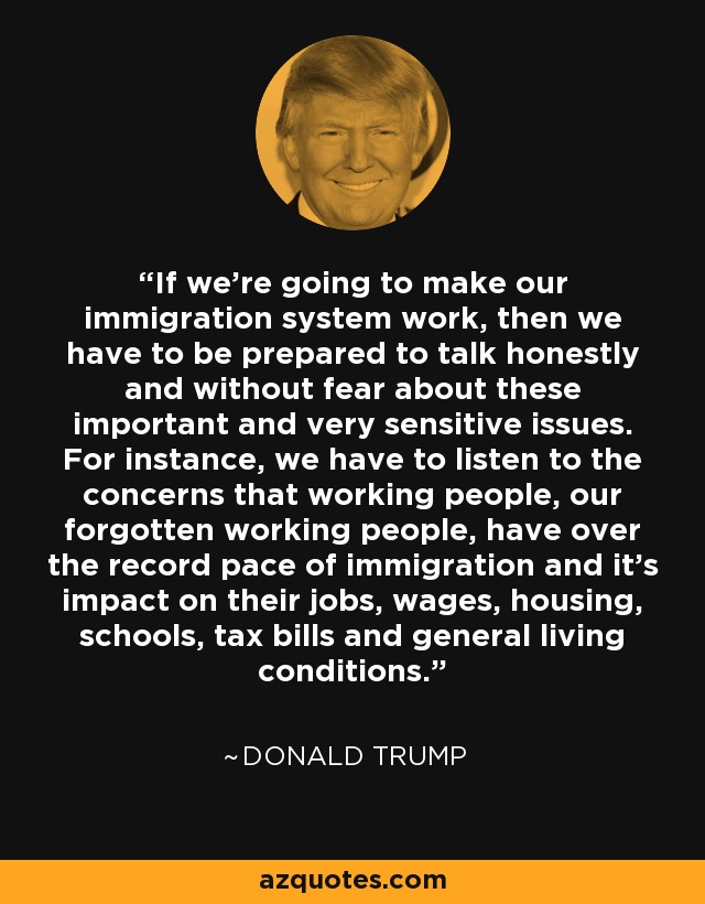 If we're going to make our immigration system work, then we have to be prepared to talk honestly and without fear about these important and very sensitive issues. For instance, we have to listen to the concerns that working people, our forgotten working people, have over the record pace of immigration and it's impact on their jobs, wages, housing, schools, tax bills and general living conditions. - Donald Trump