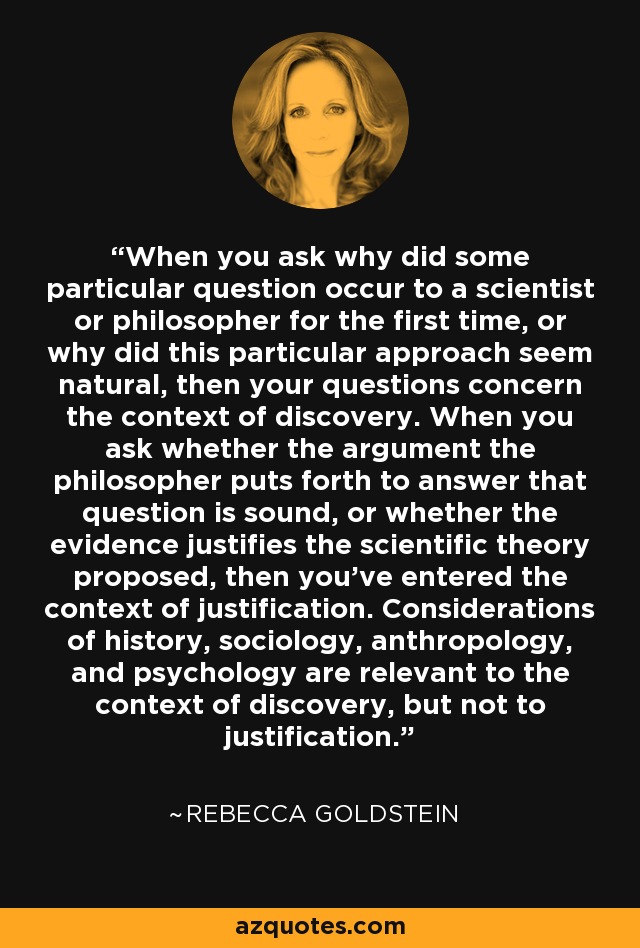 When you ask why did some particular question occur to a scientist or philosopher for the first time, or why did this particular approach seem natural, then your questions concern the context of discovery. When you ask whether the argument the philosopher puts forth to answer that question is sound, or whether the evidence justifies the scientific theory proposed, then you've entered the context of justification. Considerations of history, sociology, anthropology, and psychology are relevant to the context of discovery, but not to justification. - Rebecca Goldstein