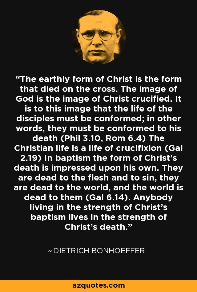 The earthly form of Christ is the form that died on the cross. The image of God is the image of Christ crucified. It is to this image that the life of the disciples must be conformed; in other words, they must be conformed to his death (Phil 3.10, Rom 6.4) The Christian life is a life of crucifixion (Gal 2.19) In baptism the form of Christ's death is impressed upon his own. They are dead to the flesh and to sin, they are dead to the world, and the world is dead to them (Gal 6.14). Anybody living in the strength of Christ's baptism lives in the strength of Christ's death. - Dietrich Bonhoeffer