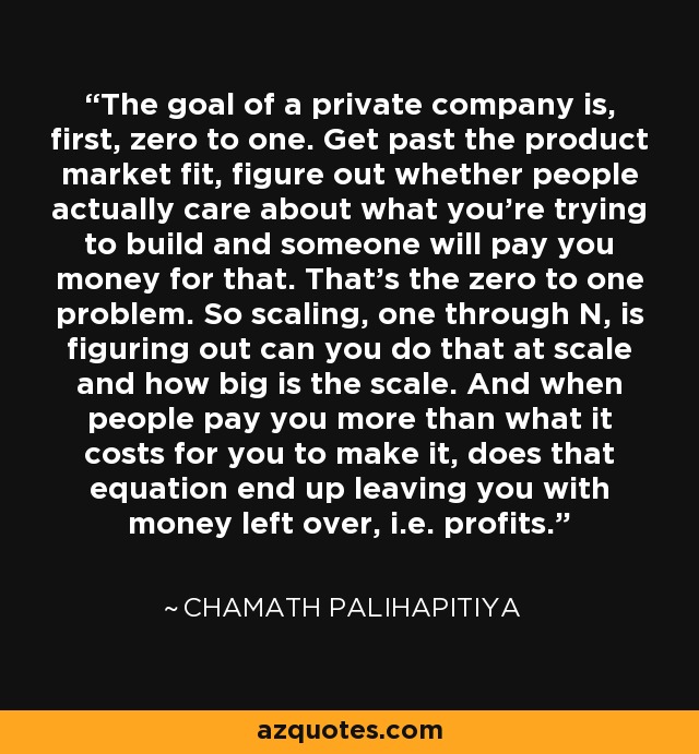 The goal of a private company is, first, zero to one. Get past the product market fit, figure out whether people actually care about what you're trying to build and someone will pay you money for that. That's the zero to one problem. So scaling, one through N, is figuring out can you do that at scale and how big is the scale. And when people pay you more than what it costs for you to make it, does that equation end up leaving you with money left over, i.e. profits. - Chamath Palihapitiya