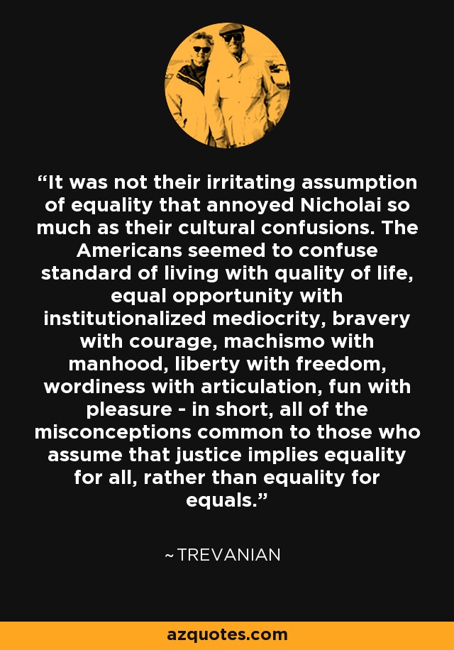 It was not their irritating assumption of equality that annoyed Nicholai so much as their cultural confusions. The Americans seemed to confuse standard of living with quality of life, equal opportunity with institutionalized mediocrity, bravery with courage, machismo with manhood, liberty with freedom, wordiness with articulation, fun with pleasure - in short, all of the misconceptions common to those who assume that justice implies equality for all, rather than equality for equals. - Trevanian