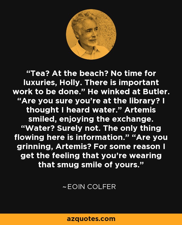 Tea? At the beach? No time for luxuries, Holly. There is important work to be done.” He winked at Butler. “Are you sure you’re at the library? I thought I heard water.” Artemis smiled, enjoying the exchange. “Water? Surely not. The only thing flowing here is information.” “Are you grinning, Artemis? For some reason I get the feeling that you’re wearing that smug smile of yours. - Eoin Colfer