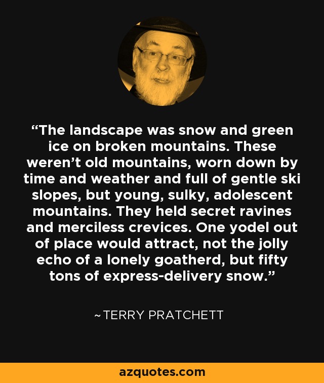 The landscape was snow and green ice on broken mountains. These weren't old mountains, worn down by time and weather and full of gentle ski slopes, but young, sulky, adolescent mountains. They held secret ravines and merciless crevices. One yodel out of place would attract, not the jolly echo of a lonely goatherd, but fifty tons of express-delivery snow. - Terry Pratchett