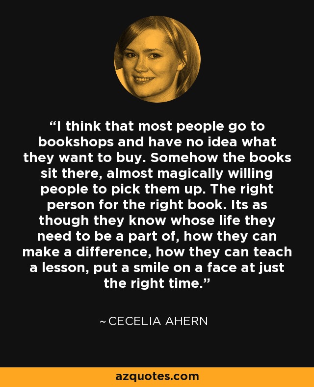 I think that most people go to bookshops and have no idea what they want to buy. Somehow the books sit there, almost magically willing people to pick them up. The right person for the right book. Its as though they know whose life they need to be a part of, how they can make a difference, how they can teach a lesson, put a smile on a face at just the right time. - Cecelia Ahern