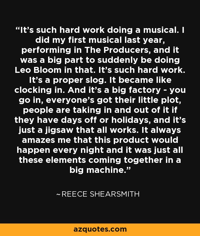 It's such hard work doing a musical. I did my first musical last year, performing in The Producers, and it was a big part to suddenly be doing Leo Bloom in that. It's such hard work. It's a proper slog. It became like clocking in. And it's a big factory - you go in, everyone's got their little plot, people are taking in and out of it if they have days off or holidays, and it's just a jigsaw that all works. It always amazes me that this product would happen every night and it was just all these elements coming together in a big machine. - Reece Shearsmith