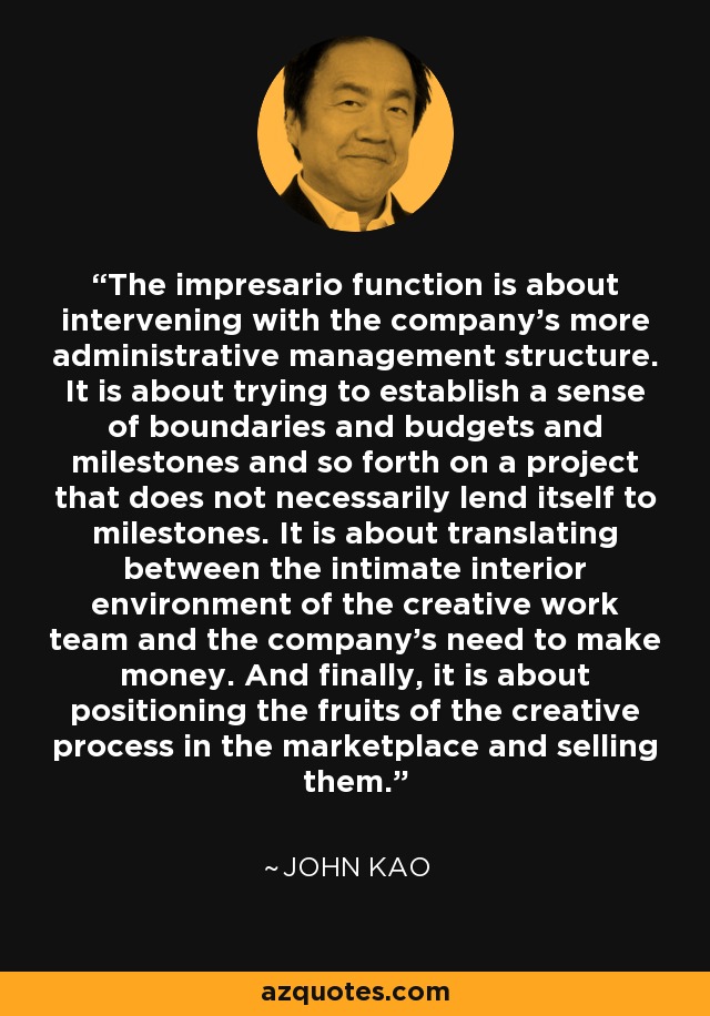 The impresario function is about intervening with the company's more administrative management structure. It is about trying to establish a sense of boundaries and budgets and milestones and so forth on a project that does not necessarily lend itself to milestones. It is about translating between the intimate interior environment of the creative work team and the company's need to make money. And finally, it is about positioning the fruits of the creative process in the marketplace and selling them. - John Kao