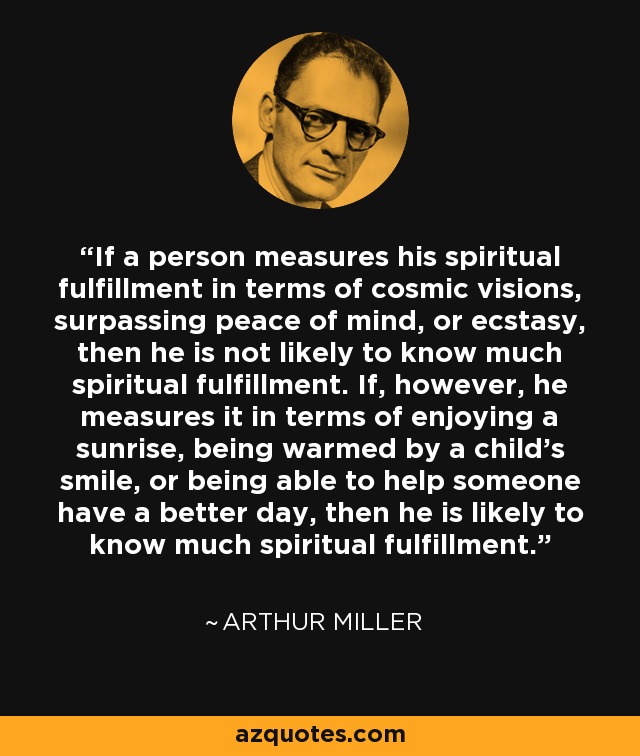 If a person measures his spiritual fulfillment in terms of cosmic visions, surpassing peace of mind, or ecstasy, then he is not likely to know much spiritual fulfillment. If, however, he measures it in terms of enjoying a sunrise, being warmed by a child's smile, or being able to help someone have a better day, then he is likely to know much spiritual fulfillment. - Arthur Miller