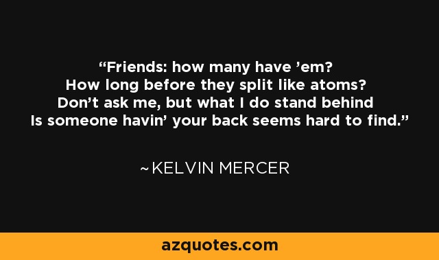 Friends: how many have 'em? How long before they split like atoms? Don't ask me, but what I do stand behind Is someone havin' your back seems hard to find. - Kelvin Mercer