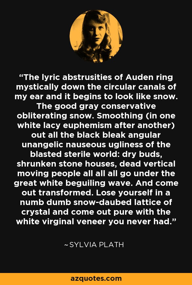 The lyric abstrusities of Auden ring mystically down the circular canals of my ear and it begins to look like snow. The good gray conservative obliterating snow. Smoothing (in one white lacy euphemism after another) out all the black bleak angular unangelic nauseous ugliness of the blasted sterile world: dry buds, shrunken stone houses, dead vertical moving people all all all go under the great white beguiling wave. And come out transformed. Lose yourself in a numb dumb snow-daubed lattice of crystal and come out pure with the white virginal veneer you never had. - Sylvia Plath