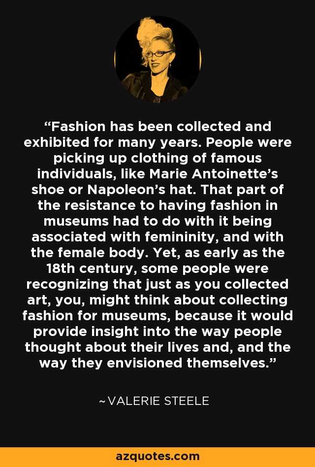 Fashion has been collected and exhibited for many years. People were picking up clothing of famous individuals, like Marie Antoinette's shoe or Napoleon's hat. That part of the resistance to having fashion in museums had to do with it being associated with femininity, and with the female body. Yet, as early as the 18th century, some people were recognizing that just as you collected art, you, might think about collecting fashion for museums, because it would provide insight into the way people thought about their lives and, and the way they envisioned themselves. - Valerie Steele