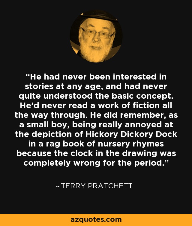 He had never been interested in stories at any age, and had never quite understood the basic concept. He'd never read a work of fiction all the way through. He did remember, as a small boy, being really annoyed at the depiction of Hickory Dickory Dock in a rag book of nursery rhymes because the clock in the drawing was completely wrong for the period. - Terry Pratchett