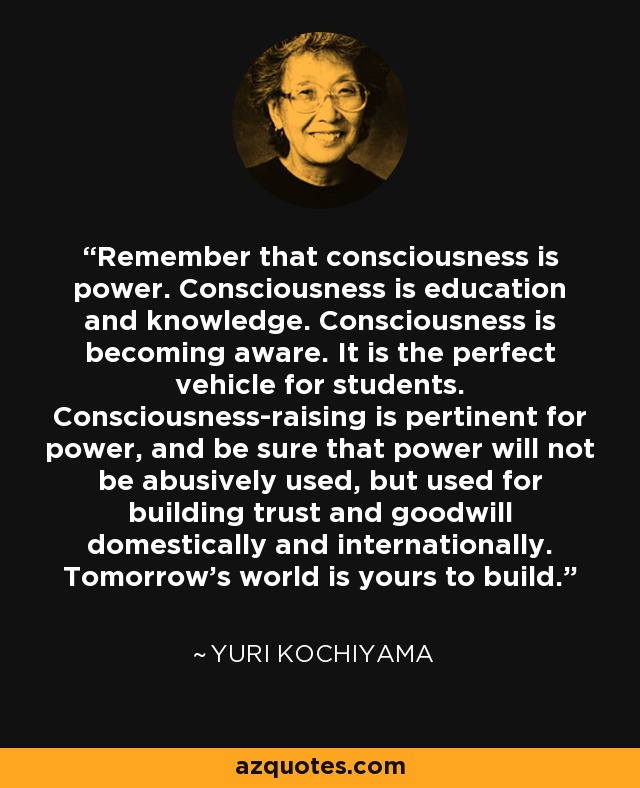 Remember that consciousness is power. Consciousness is education and knowledge. Consciousness is becoming aware. It is the perfect vehicle for students. Consciousness-raising is pertinent for power, and be sure that power will not be abusively used, but used for building trust and goodwill domestically and internationally. Tomorrow's world is yours to build. - Yuri Kochiyama