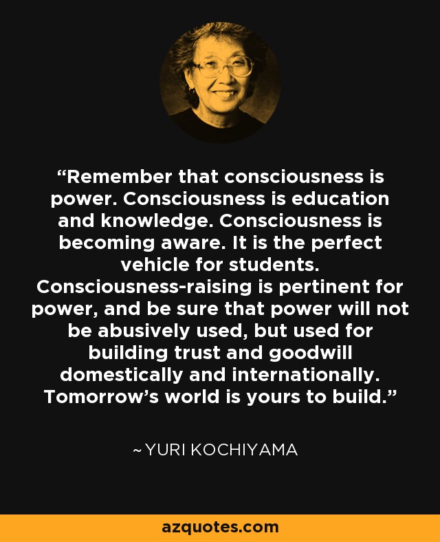 Remember that consciousness is power. Consciousness is education and knowledge. Consciousness is becoming aware. It is the perfect vehicle for students. Consciousness-raising is pertinent for power, and be sure that power will not be abusively used, but used for building trust and goodwill domestically and internationally. Tomorrow's world is yours to build. - Yuri Kochiyama