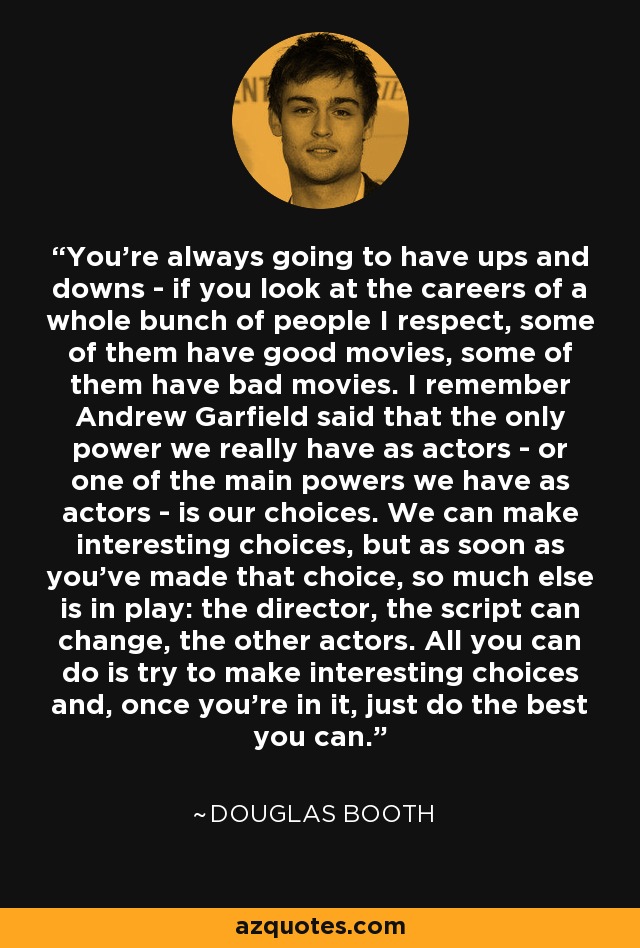 You're always going to have ups and downs - if you look at the careers of a whole bunch of people I respect, some of them have good movies, some of them have bad movies. I remember Andrew Garfield said that the only power we really have as actors - or one of the main powers we have as actors - is our choices. We can make interesting choices, but as soon as you've made that choice, so much else is in play: the director, the script can change, the other actors. All you can do is try to make interesting choices and, once you're in it, just do the best you can. - Douglas Booth