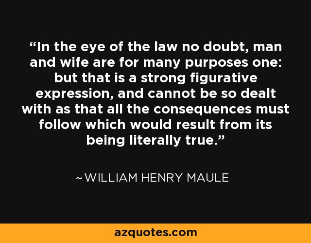 In the eye of the law no doubt, man and wife are for many purposes one: but that is a strong figurative expression, and cannot be so dealt with as that all the consequences must follow which would result from its being literally true. - William Henry Maule