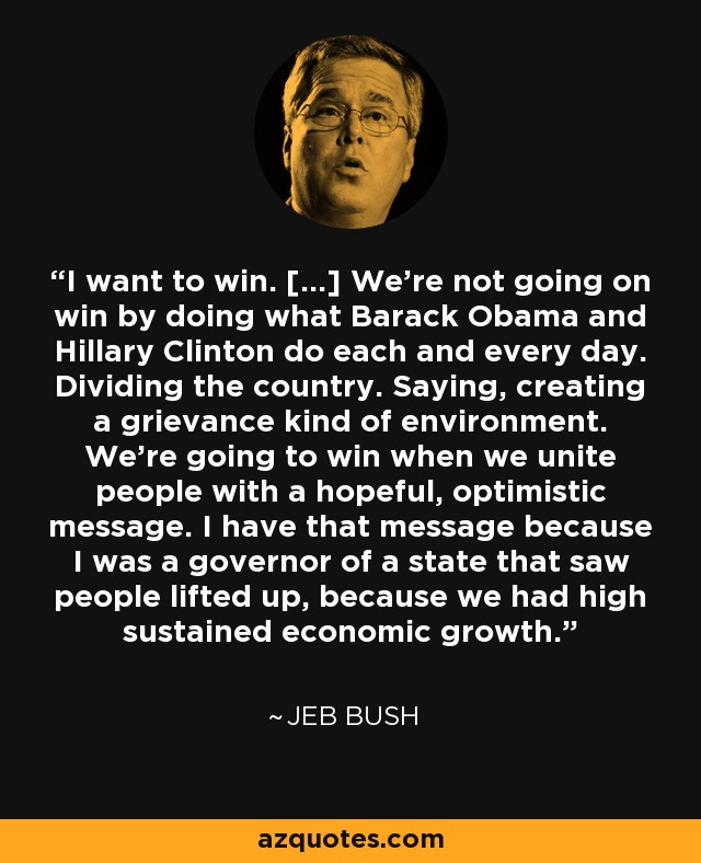 I want to win. [...] We're not going on win by doing what Barack Obama and Hillary Clinton do each and every day. Dividing the country. Saying, creating a grievance kind of environment. We're going to win when we unite people with a hopeful, optimistic message. I have that message because I was a governor of a state that saw people lifted up, because we had high sustained economic growth. - Jeb Bush