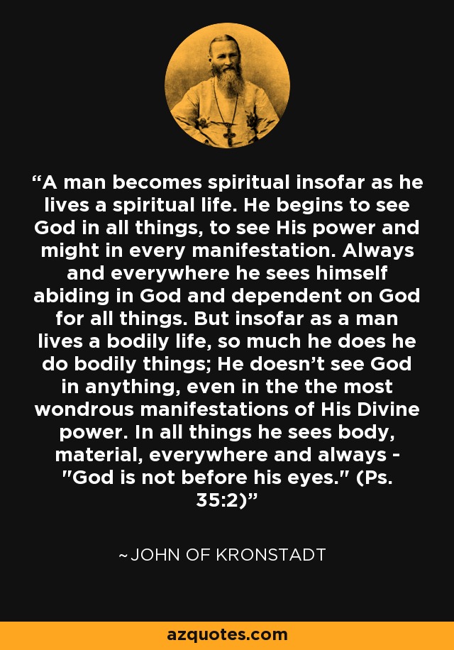 A man becomes spiritual insofar as he lives a spiritual life. He begins to see God in all things, to see His power and might in every manifestation. Always and everywhere he sees himself abiding in God and dependent on God for all things. But insofar as a man lives a bodily life, so much he does he do bodily things; He doesn't see God in anything, even in the the most wondrous manifestations of His Divine power. In all things he sees body, material, everywhere and always - 