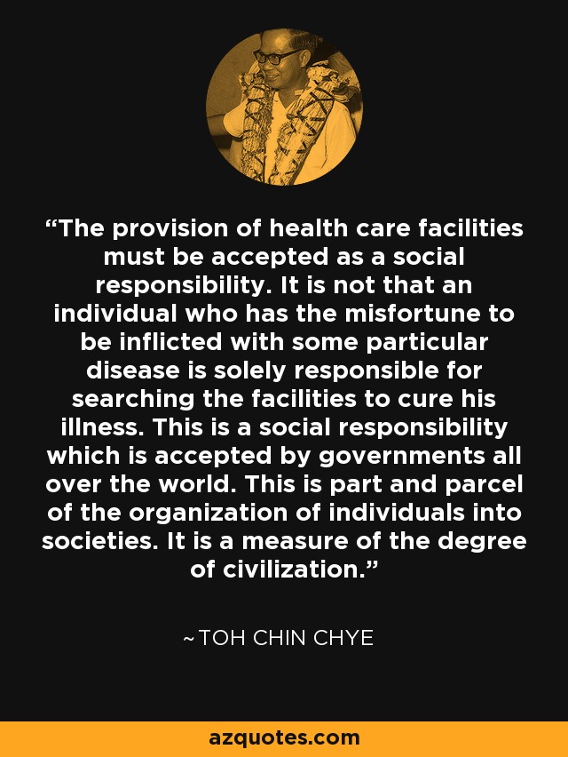 The provision of health care facilities must be accepted as a social responsibility. It is not that an individual who has the misfortune to be inflicted with some particular disease is solely responsible for searching the facilities to cure his illness. This is a social responsibility which is accepted by governments all over the world. This is part and parcel of the organization of individuals into societies. It is a measure of the degree of civilization. - Toh Chin Chye