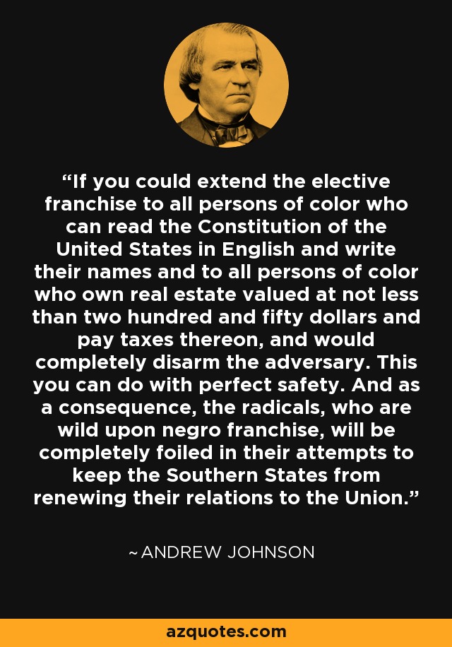 If you could extend the elective franchise to all persons of color who can read the Constitution of the United States in English and write their names and to all persons of color who own real estate valued at not less than two hundred and fifty dollars and pay taxes thereon, and would completely disarm the adversary. This you can do with perfect safety. And as a consequence, the radicals, who are wild upon negro franchise, will be completely foiled in their attempts to keep the Southern States from renewing their relations to the Union. - Andrew Johnson