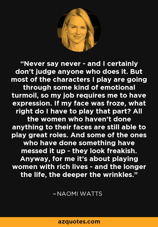 Never say never - and I certainly don't judge anyone who does it. But most of the characters I play are going through some kind of emotional turmoil, so my job requires me to have expression. If my face was froze, what right do I have to play that part? All the women who haven't done anything to their faces are still able to play great roles. And some of the ones who have done something have messed it up - they look freakish. Anyway, for me it's about playing women with rich lives - and the longer the life, the deeper the wrinkles. - Naomi Watts