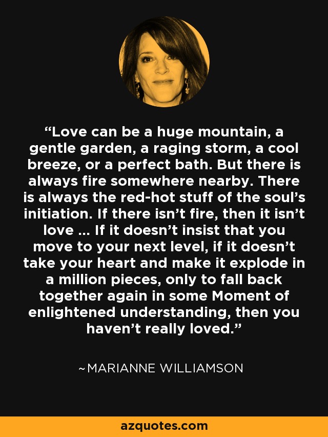 Love can be a huge mountain, a gentle garden, a raging storm, a cool breeze, or a perfect bath. But there is always fire somewhere nearby. There is always the red-hot stuff of the soul's initiation. If there isn't fire, then it isn't love ... If it doesn't insist that you move to your next level, if it doesn't take your heart and make it explode in a million pieces, only to fall back together again in some Moment of enlightened understanding, then you haven't really loved. - Marianne Williamson