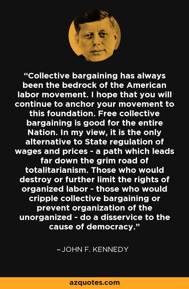 Collective bargaining has always been the bedrock of the American labor movement. I hope that you will continue to anchor your movement to this foundation. Free collective bargaining is good for the entire Nation. In my view, it is the only alternative to State regulation of wages and prices - a path which leads far down the grim road of totalitarianism. Those who would destroy or further limit the rights of organized labor - those who would cripple collective bargaining or prevent organization of the unorganized - do a disservice to the cause of democracy. - John F. Kennedy