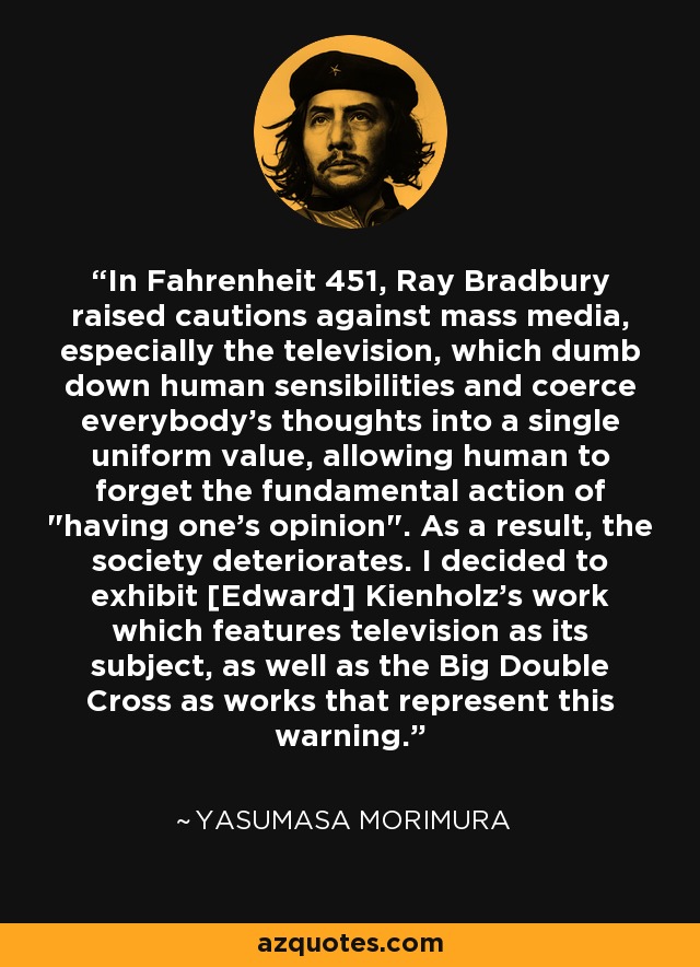 In Fahrenheit 451, Ray Bradbury raised cautions against mass media, especially the television, which dumb down human sensibilities and coerce everybody's thoughts into a single uniform value, allowing human to forget the fundamental action of 