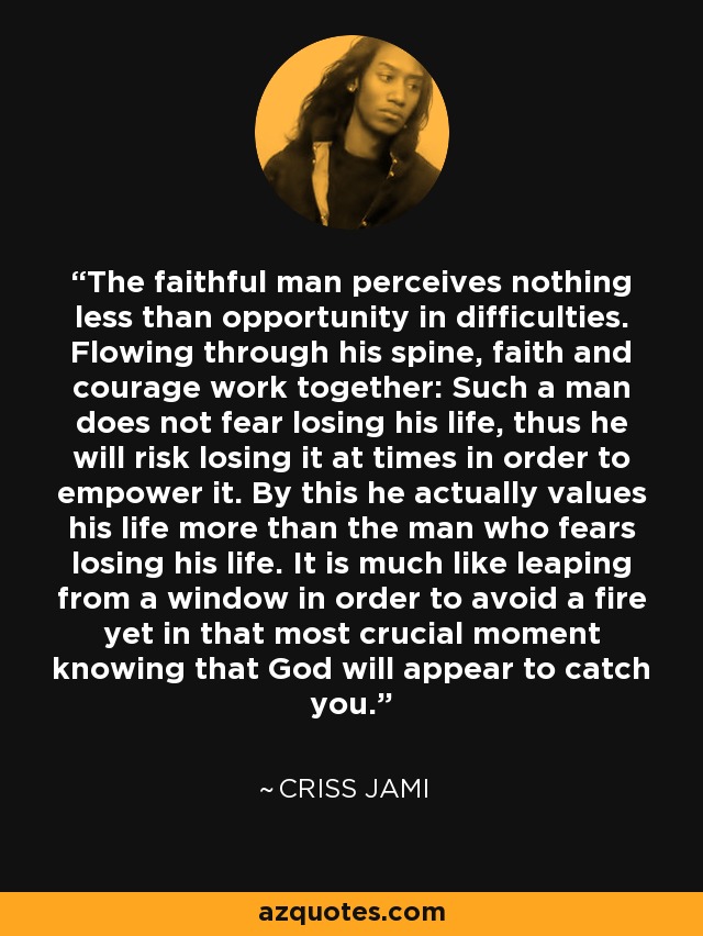 The faithful man perceives nothing less than opportunity in difficulties. Flowing through his spine, faith and courage work together: Such a man does not fear losing his life, thus he will risk losing it at times in order to empower it. By this he actually values his life more than the man who fears losing his life. It is much like leaping from a window in order to avoid a fire yet in that most crucial moment knowing that God will appear to catch you. - Criss Jami