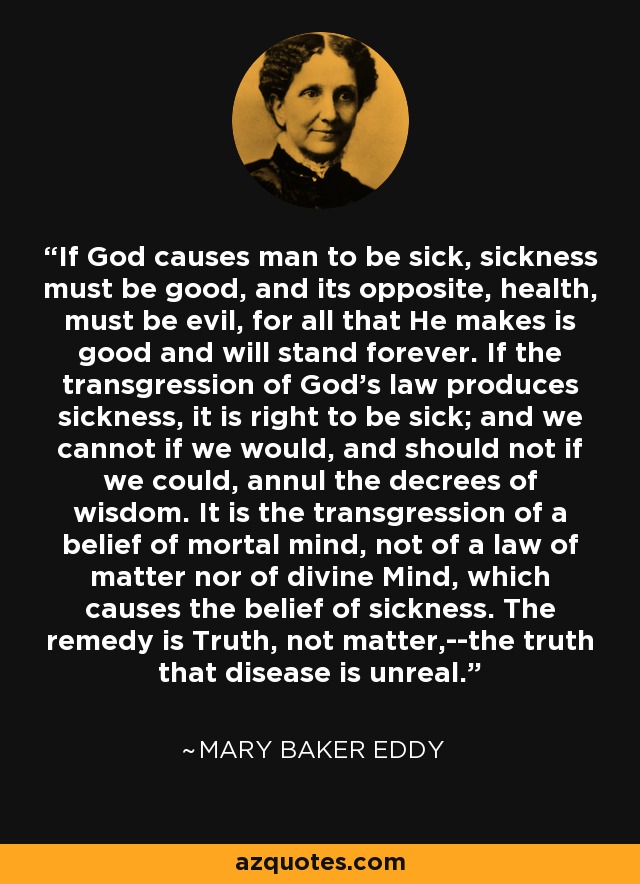 If God causes man to be sick, sickness must be good, and its opposite, health, must be evil, for all that He makes is good and will stand forever. If the transgression of God's law produces sickness, it is right to be sick; and we cannot if we would, and should not if we could, annul the decrees of wisdom. It is the transgression of a belief of mortal mind, not of a law of matter nor of divine Mind, which causes the belief of sickness. The remedy is Truth, not matter,--the truth that disease is unreal. - Mary Baker Eddy