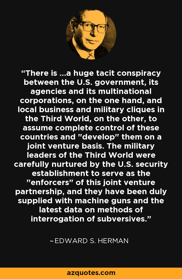 There is ...a huge tacit conspiracy between the U.S. government, its agencies and its multinational corporations, on the one hand, and local business and military cliques in the Third World, on the other, to assume complete control of these countries and 